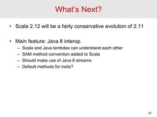 What’s Next?
• Scala 2.12 will be a fairly conservative evolution of 2.11
• Main feature: Java 8 interop.
– Scala and Java...