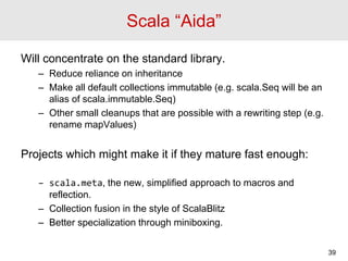 Scala “Aida”
Will concentrate on the standard library.
– Reduce reliance on inheritance
– Make all default collections imm...