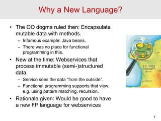 Why a New Language?
• The OO dogma ruled then: Encapsulate
mutable data with methods.
– Infamous example: Java beans.
– Th...