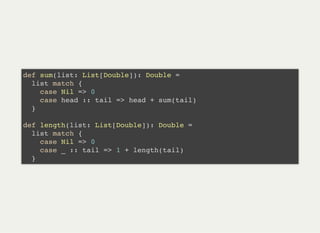 def sum(list: List[Double]): Double =
list match {
case Nil => 0
case head :: tail => head + sum(tail)
}
def length(list: List[Double]): Double =
list match {
case Nil => 0
case _ :: tail => 1 + length(tail)
}
 