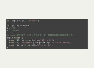 val tuple = (42, "answer")
val (i, s) = tuple
i // 42
s // tuple
// match
tuple match {
case (40, s) => println(s"40 is $s")
case (i, "universe") => println(s"$i is universe")
case (i, s) => println(s"$i is $s")
}
 