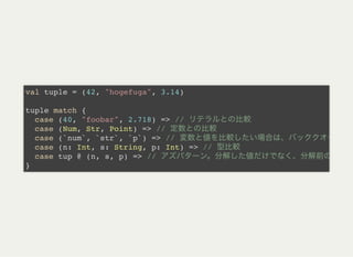 val tuple = (42, "hogefuga", 3.14)
tuple match {
case (40, "foobar", 2.718) => //
case (Num, Str, Point) => //
case (`num`, `str`, `p`) => //
case (n: Int, s: String, p: Int) => //
case tup @ (n, s, p) => //
}
 