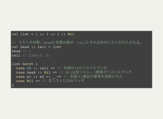 val list = 1 :: 2 :: 3 :: Nil
// head tail
val head :: tail = list
head // 1
tail // List(2, 3)
list match {
case 42 :: tail => // 42
case head :: Nil => // Nil 1
case e1 :: e2 :: _ => // 2
case Nil => //
}
 