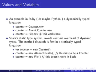Values and Variables




   An example in Ruby ( or maybe Python ) a dynamically typed
   language
          counter = Counter.new
          counter = AtomicCounter.new
          counter = File.new # this works here!

   Scala's static type system, avoids runtime overhead of dynamic
   types. The method dispatch is fast in a statically typed
   language.
          var counter = new Counter()
          counter = new AtomicCounter() // this has to be a Counter
          counter = new File() // this doesn't work in Scala




   Saleem Ansari ()       JDevDay - Introduction to Scala   10th March 2013   13 / 35
 