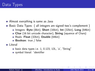 Data Types




   Almost everything is same as Java

   Basic Data Types: ( all integers are signed two's complement )
          Integers:Byte (8bit), Short (16bit), Int (32bit), Long (64bit)
          Char (16 bit unicode character), String (squence of Chars)
          Reals: Float (32bit), Double (64bit)
          Boolean: true / false
   Literal
          basic data types i.e. 1, 0.123, 12L, `a', String
          symbol literal: `identier




   Saleem Ansari ()        JDevDay - Introduction to Scala   10th March 2013   14 / 35
 