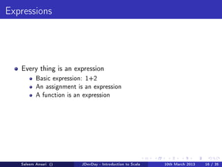 Expressions




   Every thing is an expression
          Basic expression: 1+2
          An assignment is an expression
          A function is an expression




   Saleem Ansari ()       JDevDay - Introduction to Scala   10th March 2013   16 / 35
 