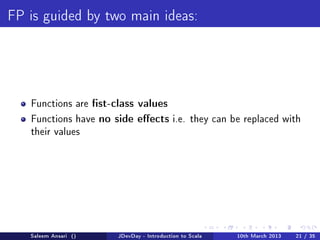 FP is guided by two main ideas:




   Functions arest-class values
   Functions have no side eects i.e.           they can be replaced with
   their values




   Saleem Ansari ()   JDevDay - Introduction to Scala     10th March 2013   21 / 35
 