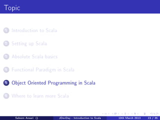 Topic



1   Introduction to Scala


2   Setting up Scala


3   Absolute Scala basics


4   Functional Paradigm in Scala


5   Object Oriented Programming in Scala


6   Where to learn more Scala




     Saleem Ansari ()       JDevDay - Introduction to Scala   10th March 2013   23 / 35
 