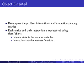 Object Oriented




   Decompose the problem into entities and interactions among
   entities

   Each entity and their interaction is represented using
   class/object
          internal state is the member variables
          interactions are the member functions




   Saleem Ansari ()       JDevDay - Introduction to Scala   10th March 2013   24 / 35
 