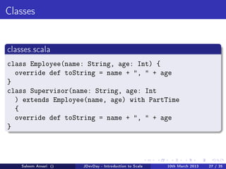 Classes




classes.scala

class Employee(name: String, age: Int) {
  override def toString = name + ,  + age
}
class Supervisor(name: String, age: Int
  ) extends Employee(name, age) with PartTime
  {
  override def toString = name + ,  + age
}




    Saleem Ansari ()   JDevDay - Introduction to Scala   10th March 2013   27 / 35
 