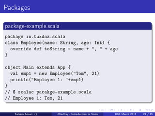 Packages



package-example.scala

package in.tuxdna.scala
class Employee(name: String, age: Int) {
  override def toString = name + ,  + age
}

object Main extends App {
  val emp1 = new Employee(Tom, 21)
  println(Employee 1: +emp1)
}
// $ scalac pacakge-example.scala
// Employee 1: Tom, 21

   Saleem Ansari ()   JDevDay - Introduction to Scala   10th March 2013   29 / 35
 
