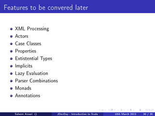 Features to be convered later



   XML Processing

   Actors

   Case Classes

   Properties

   Extistential Types

   Implicits

   Lazy Evaluation

   Parser Combinations

   Monads

   Annotations




   Saleem Ansari ()     JDevDay - Introduction to Scala   10th March 2013   30 / 35
 
