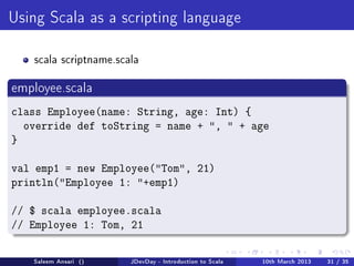 Using Scala as a scripting language



   scala scriptname.scala


employee.scala

class Employee(name: String, age: Int) {
  override def toString = name + ,  + age
}

val emp1 = new Employee(Tom, 21)
println(Employee 1: +emp1)

// $ scala employee.scala
// Employee 1: Tom, 21

   Saleem Ansari ()    JDevDay - Introduction to Scala   10th March 2013   31 / 35
 