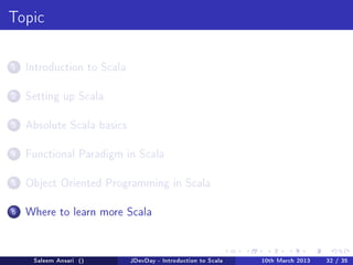 Topic



1   Introduction to Scala


2   Setting up Scala


3   Absolute Scala basics


4   Functional Paradigm in Scala


5   Object Oriented Programming in Scala


6   Where to learn more Scala




     Saleem Ansari ()       JDevDay - Introduction to Scala   10th March 2013   32 / 35
 