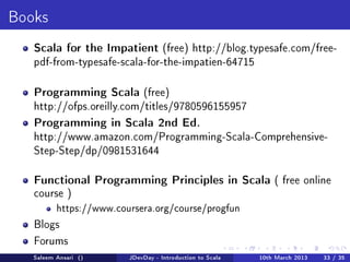 Books

   Scala for the Impatient (free) http://blog.typesafe.com/free-
   pdf-from-typesafe-scala-for-the-impatien-64715



   Programming Scala (free)
   http://ofps.oreilly.com/titles/9780596155957

   Programming in Scala 2nd Ed.
   http://www.amazon.com/Programming-Scala-Comprehensive-
   Step-Step/dp/0981531644


   Functional Programming Principles in Scala ( free online
   course )
          https://www.coursera.org/course/progfun

   Blogs

   Forums
   Saleem Ansari ()      JDevDay - Introduction to Scala   10th March 2013   33 / 35
 