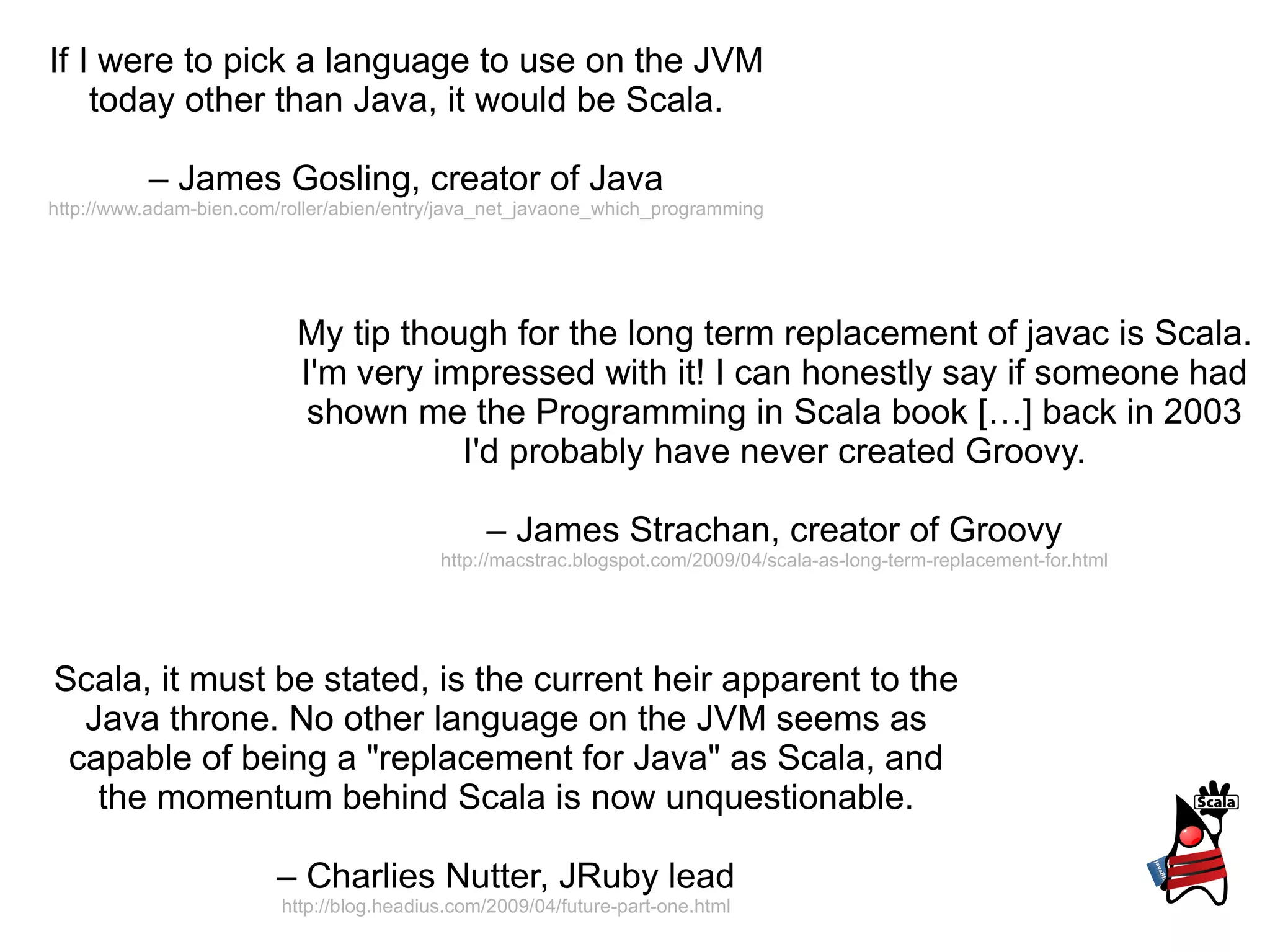 If I were to pick a language to use on the JVM today other than Java, it would be Scala. –  James Gosling, creator of Java http://www.adam-bien.com/roller/abien/entry/java_net_javaone_which_programming Scala, it must be stated, is the current heir apparent to the Java throne. No other language on the JVM seems as capable of being a &quot;replacement for Java&quot; as Scala, and the momentum behind Scala is now unquestionable. –  Charlies Nutter, JRuby lead http://blog.headius.com/2009/04/future-part-one.html My tip though for the long term replacement of javac is Scala. I'm very impressed with it! I can honestly say if someone had shown me the Programming in Scala book […] back in 2003 I'd probably have never created Groovy. –  James Strachan, creator of Groovy http://macstrac.blogspot.com/2009/04/scala-as-long-term-replacement-for.html 
