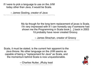 If I were to pick a language to use on the JVM today other than Java, it would be Scala. –  James Gosling, creator of Java http://www.adam-bien.com/roller/abien/entry/java_net_javaone_which_programming Scala, it must be stated, is the current heir apparent to the Java throne. No other language on the JVM seems as capable of being a &quot;replacement for Java&quot; as Scala, and the momentum behind Scala is now unquestionable. –  Charlies Nutter, JRuby lead http://blog.headius.com/2009/04/future-part-one.html My tip though for the long term replacement of javac is Scala. I'm very impressed with it! I can honestly say if someone had shown me the Programming in Scala book […] back in 2003 I'd probably have never created Groovy. –  James Strachan, creator of Groovy http://macstrac.blogspot.com/2009/04/scala-as-long-term-replacement-for.html 