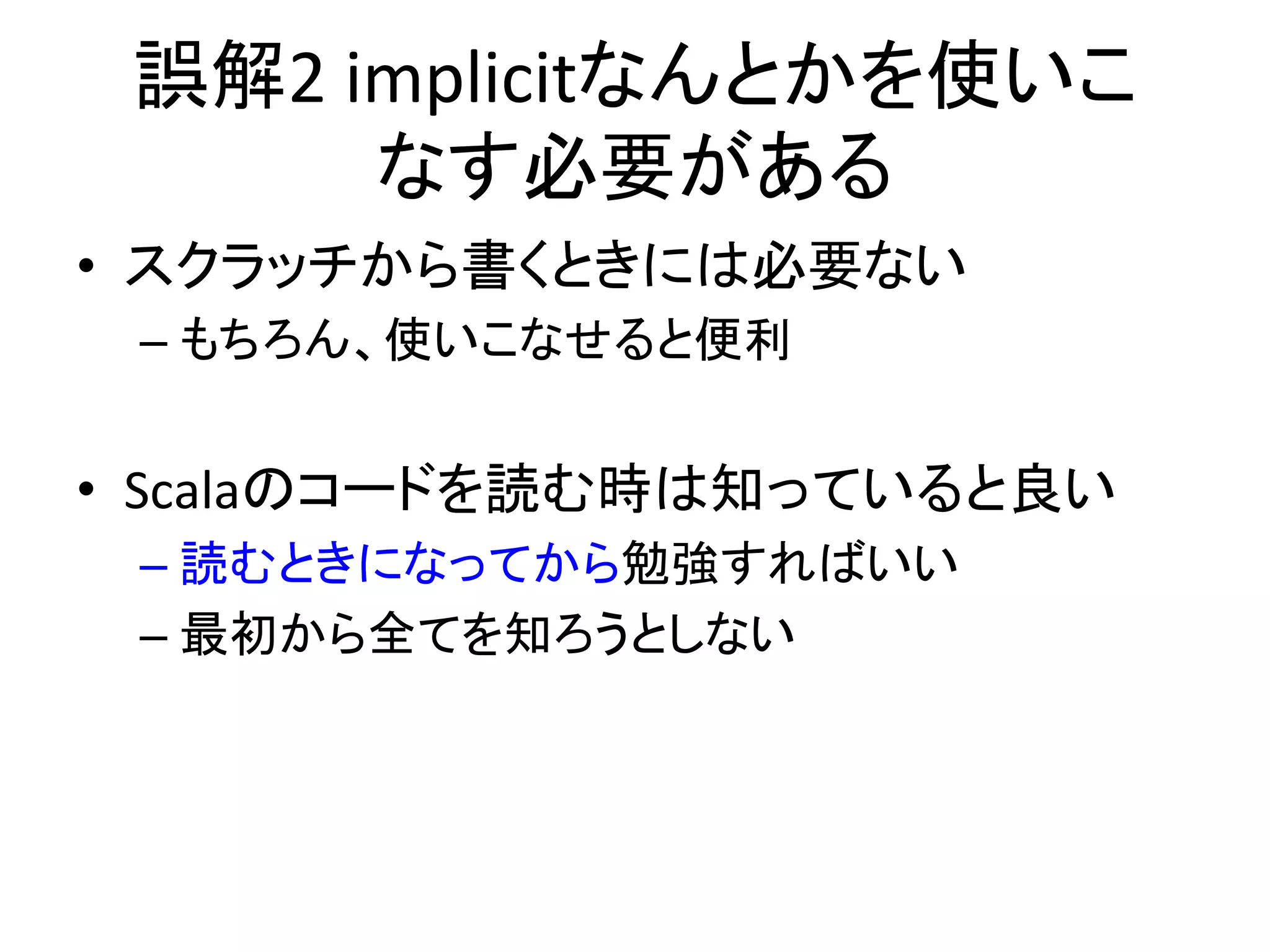 誤解2	
  implicitなんとかを使いこ
         なす必要がある    	
  
•  スクラッチから書くときには必要ない	
  
 –  もちろん、使いこなせると便利	
  


•  Scalaのコードを読む時は知っていると良い	
  
 –  読むときになってから勉強すればいい	
  
 –  最初から全てを知ろうとしない	
  
 