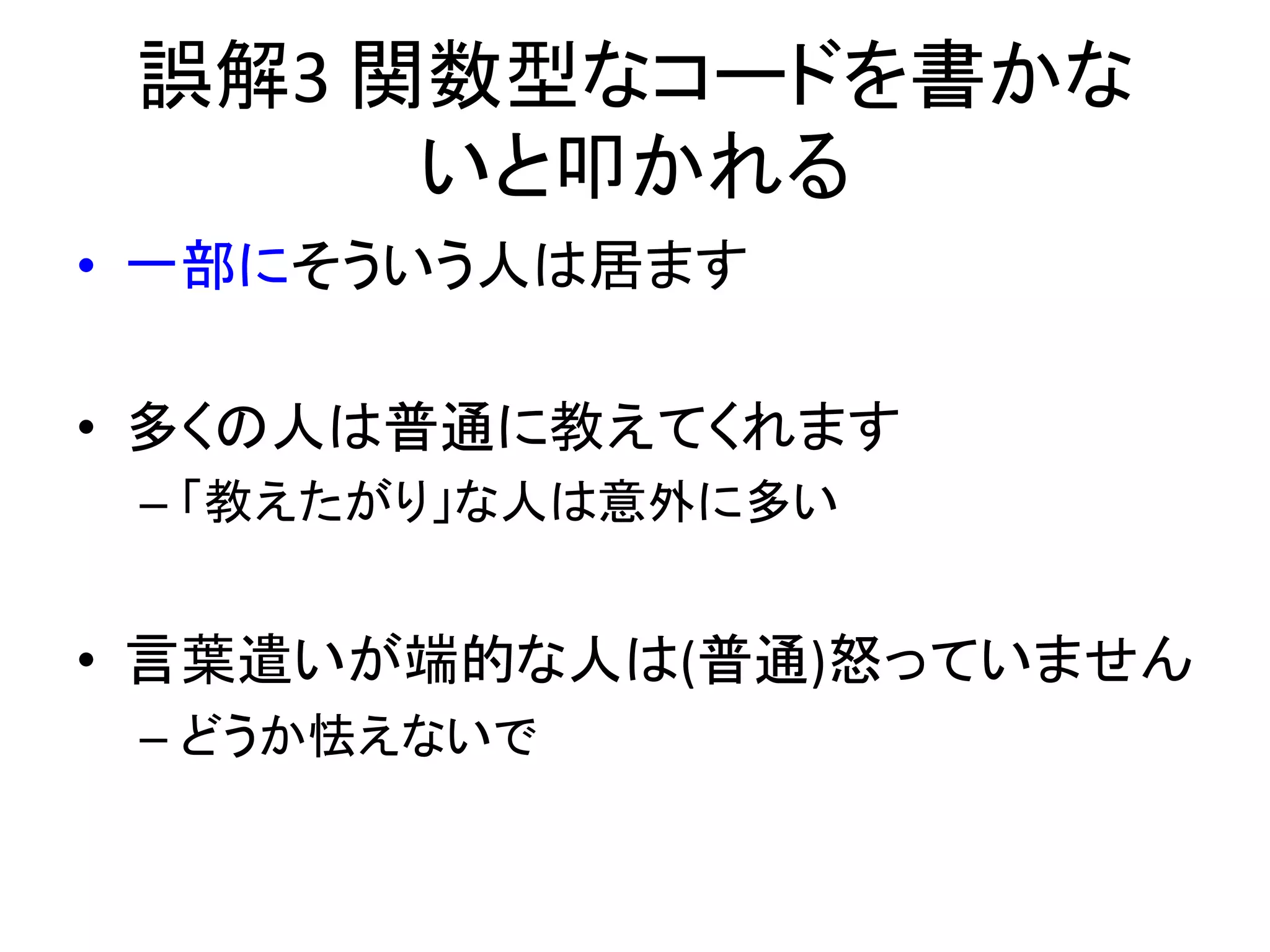 誤解3	
  関数型なコードを書かな
         いと叩かれる	
  
•  一部にそういう人は居ます	
  

•  多くの人は普通に教えてくれます	
  
 –  「教えたがり」な人は意外に多い	
  


•  言葉遣いが端的な人は(普通)怒っていません	
  
 –  どうか怯えないで	
  
 