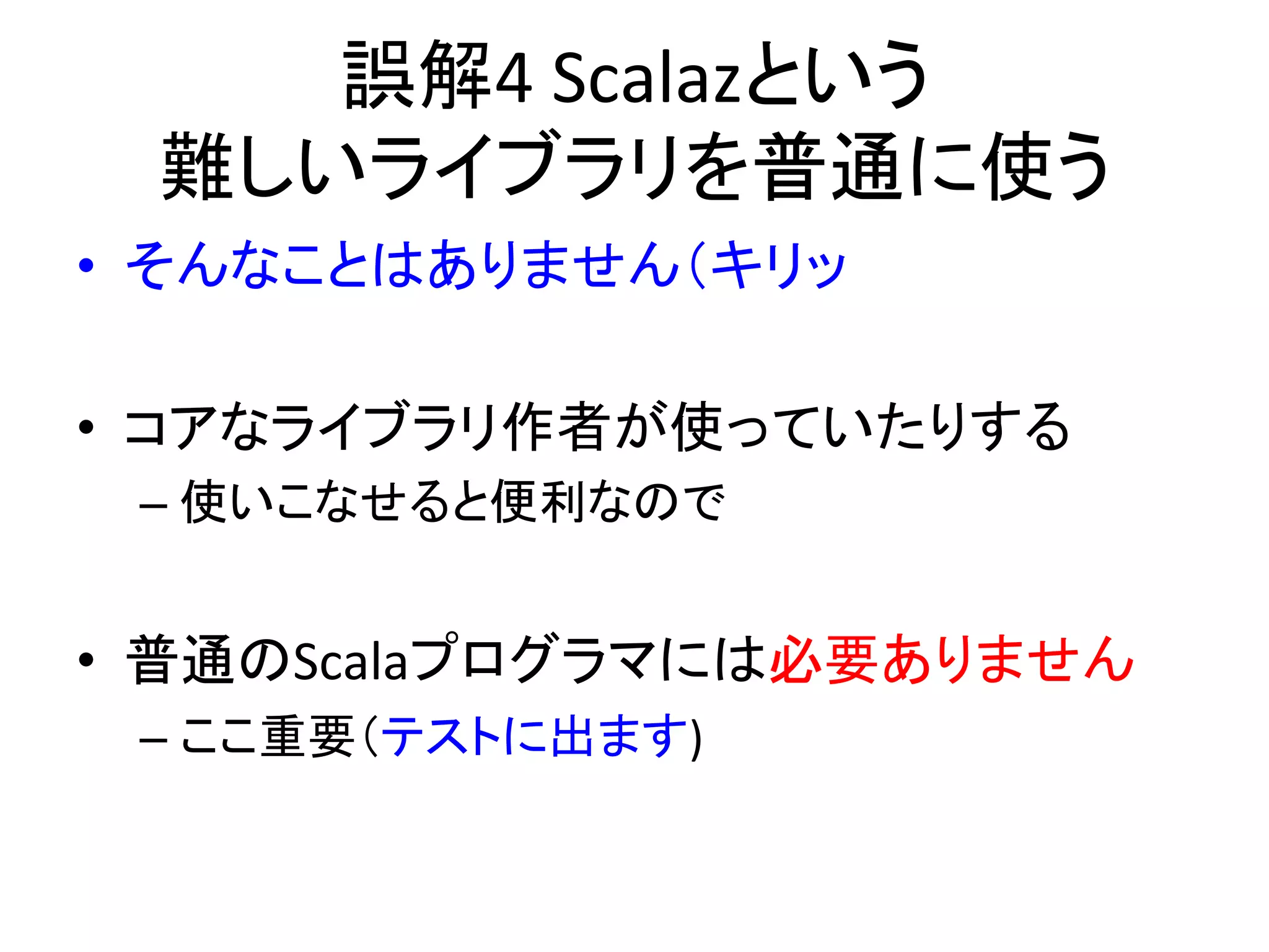 誤解4	
  Scalazという	
  
  難しいライブラリを普通に使う          	
  
•  そんなことはありません（キリッ	
  
	
  
•  コアなライブラリ作者が使っていたりする	
  
 –  使いこなせると便利なので	
  
	
  
•  普通のScalaプログラマには必要ありません	
  
 –  ここ重要（テストに出ます)	
  
 