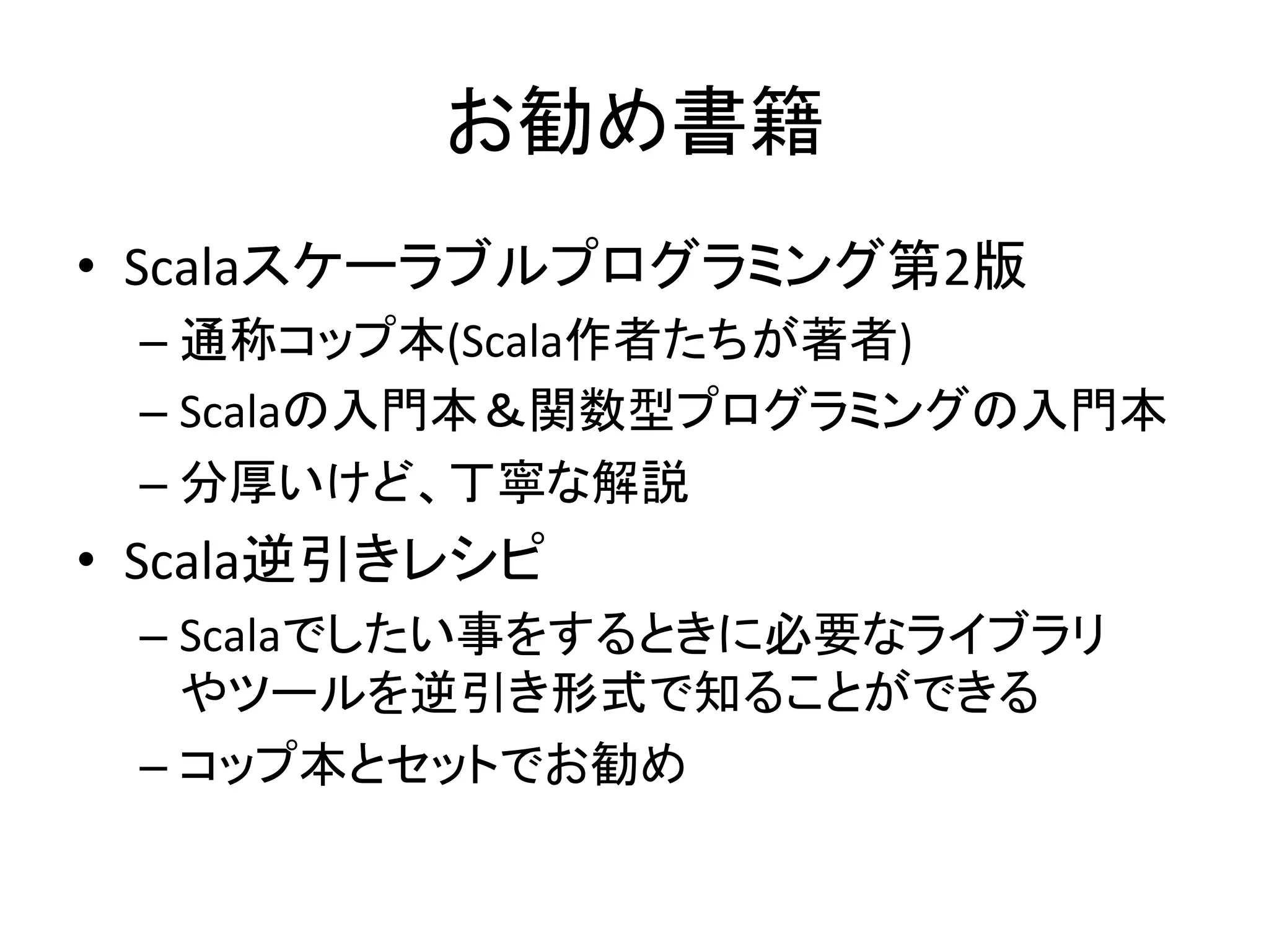 お勧め書籍	
  
•  Scalaスケーラブルプログラミング第2版	
  
                        	
  
  –  通称コップ本(Scala作者たちが著者)	
  
  –  Scalaの入門本＆関数型プログラミングの入門本	
  
  –  分厚いけど、丁寧な解説	
  
•  Scala逆引きレシピ	
  
  –  Scalaでしたい事をするときに必要なライブラリ
     やツールを逆引き形式で知ることができる	
  
  –  コップ本とセットでお勧め	
  
 