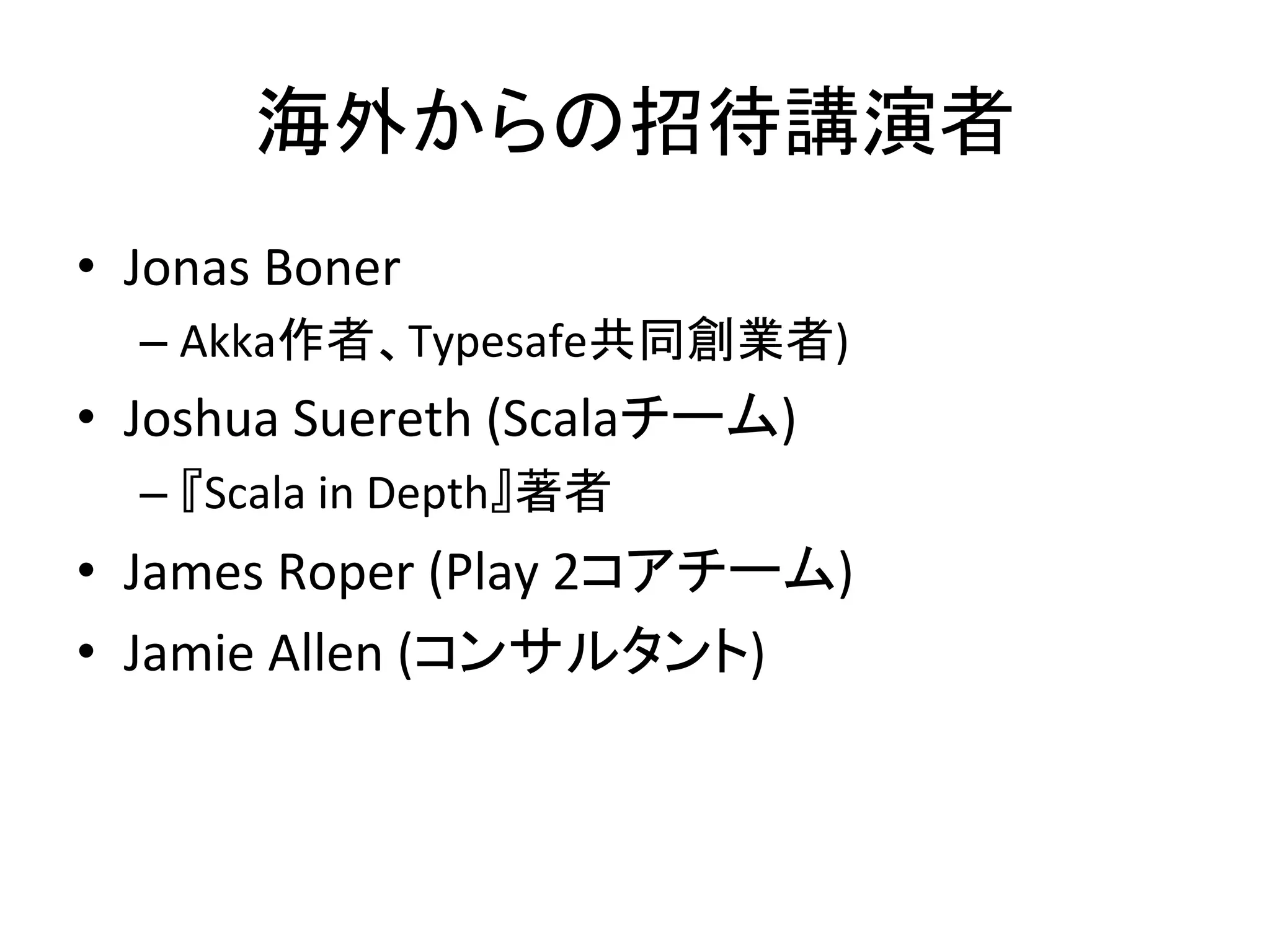 海外からの招待講演者	
  
•  Jonas	
  Boner	
  	
  
    –  Akka作者、Typesafe共同創業者)	
  
•  Joshua	
  Suereth	
  (Scalaチーム)	
  
    –  『Scala	
  in	
  Depth』著者	
  
•  James	
  Roper	
  (Play	
  2コアチーム)	
  
•  Jamie	
  Allen	
  (コンサルタント)	
  
 