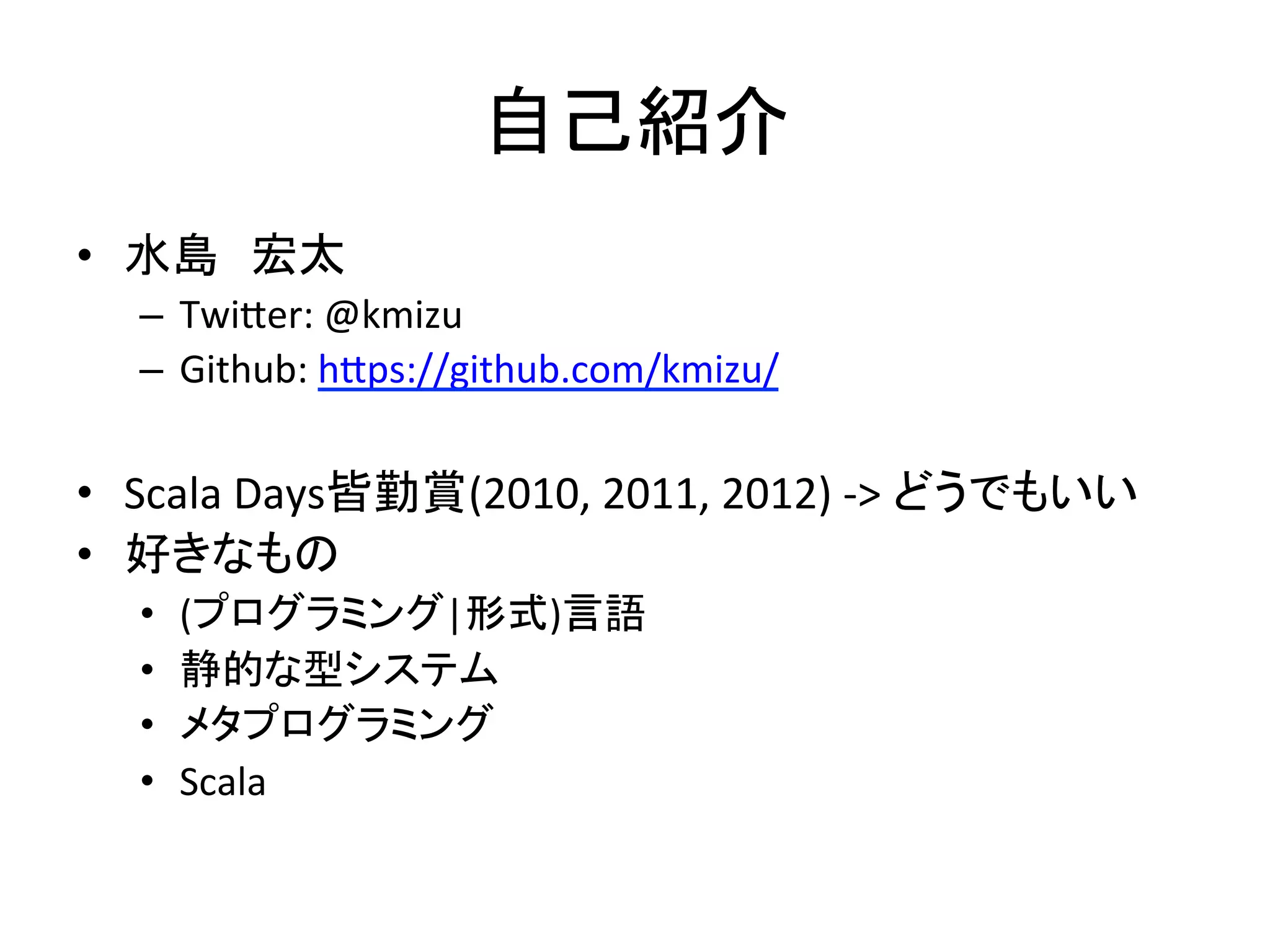 自己紹介	
  
•  水島　宏太	
  	
  
   –  Twi3er:	
  @kmizu	
  
   –  Github:	
  h3ps://github.com/kmizu/	
  
	
  
•  Scala	
  Days皆勤賞(2010,	
  2011,	
  2012)	
  -­‐>	
  どうでもいい	
  
•  好きなもの	
  
   •    (プログラミング|形式)言語	
  
   •    静的な型システム	
  
   •    メタプログラミング	
  
   •    Scala	
  
 