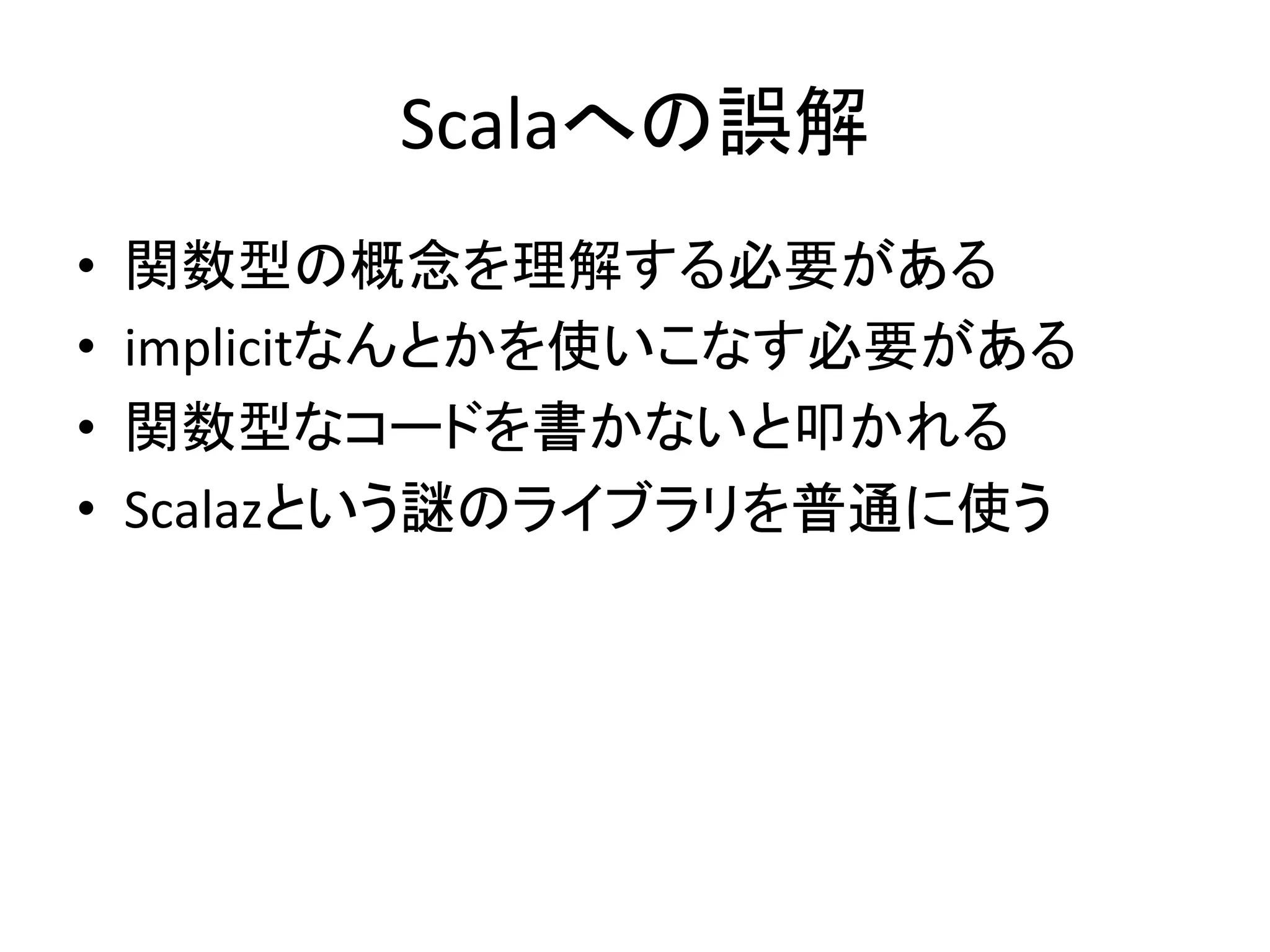 Scalaへの誤解	
  
•    関数型の概念を理解する必要がある	
  
•    implicitなんとかを使いこなす必要がある	
  
•    関数型なコードを書かないと叩かれる	
  
•    Scalazという謎のライブラリを普通に使う	
  
 