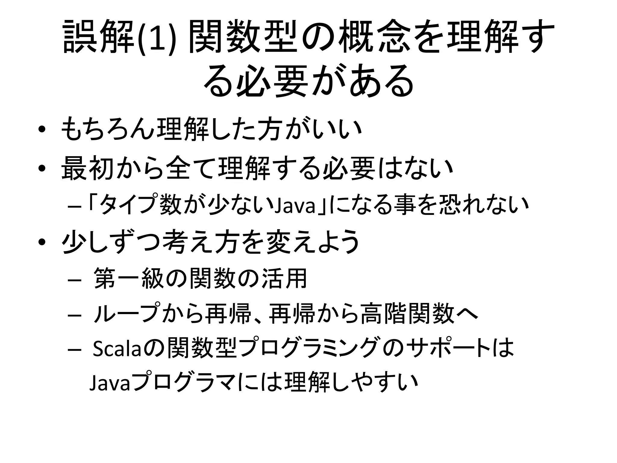 誤解(1)	
  関数型の概念を理解す
          る必要がある	
  
•  もちろん理解した方がいい	
  
•  最初から全て理解する必要はない	
  
 –  「タイプ数が少ないJava」になる事を恐れない	
  
•  少しずつ考え方を変えよう	
  
 –  	
  第一級の関数の活用	
  
 –  	
  ループから再帰、再帰から高階関数へ	
  
 –  	
  Scalaの関数型プログラミングのサポートは	
  
 	
  	
  	
  	
  Javaプログラマには理解しやすい	
  
 