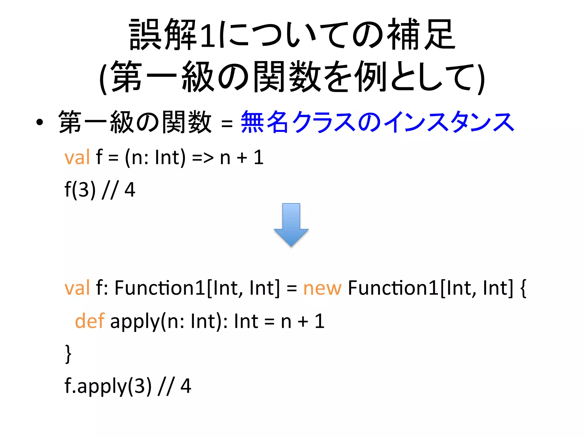 誤解1についての補足	
  
         (第一級の関数を例として)    	
  
•  第一級の関数 =	
  無名クラスのインスタンス	
  
 val	
  f	
  =	
  (n:	
  Int)	
  =>	
  n	
  +	
  1	
  
 f(3)	
  //	
  4	
  
                                                         	
  
 	
  
 val	
  f:	
  FuncQon1[Int,	
  Int]	
  =	
  new	
  FuncQon1[Int,	
  Int]	
  {	
  
 	
  	
  def	
  apply(n:	
  Int):	
  Int	
  =	
  n	
  +	
  1	
  
 }	
  
 f.apply(3)	
  //	
  4	
  
 	
  	
  	
  	
  	
  	
  	
  	
  	
  	
  
 