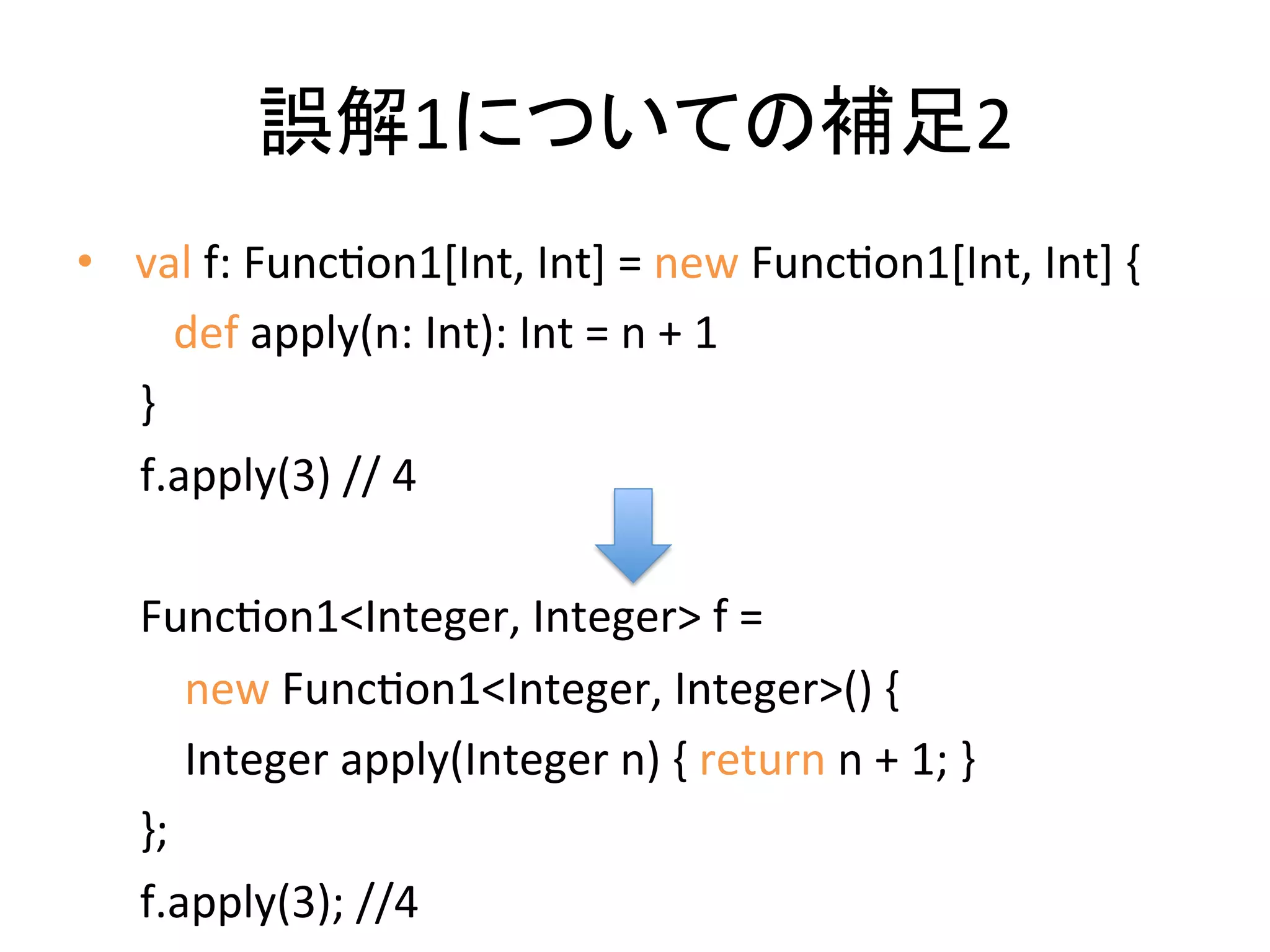 誤解1についての補足2	
  
•  	
  val	
  f:	
  FuncQon1[Int,	
  Int]	
  =	
  new	
  FuncQon1[Int,	
  Int]	
  {	
  
       	
  	
  	
  def	
  apply(n:	
  Int):	
  Int	
  =	
  n	
  +	
  1	
  
       }	
  
       f.apply(3)	
  //	
  4	
  
       	
  
       FuncQon1<Integer,	
  Integer>	
  f	
  =	
  	
  
       	
  	
  	
  	
  new	
  FuncQon1<Integer,	
  Integer>()	
  {	
  
       	
  	
  	
  	
  Integer	
  apply(Integer	
  n)	
  {	
  return	
  n	
  +	
  1;	
  }	
  	
  	
  
       };	
  
       f.apply(3);	
  //4	
  
 