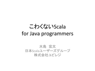 こわくないScala	
  
for	
  Java	
  programmers	
  
          	
  
        水島　宏太	
  
 日本Scalaユーザーズグループ	
  
    株式会社ユビレジ	
  
 