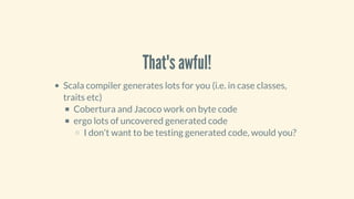 That's	awful!
Scala	compiler	generates	lots	for	you	(i.e.	in	case	classes,
traits	etc)
Cobertura	and	Jacoco	work	on	byte	code
ergo	lots	of	uncovered	generated	code
I	don't	want	to	be	testing	generated	code,	would	you?
 