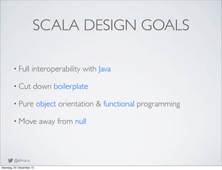 SCALA DESIGN GOALS
• Full

interoperability with Java

• Cut

down boilerplate

• Pure

object orientation & functional pr...