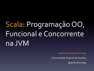 Scala: Programação OO, Funcional e Concorrentena JVM Andrei de Araújo Formiga Universidade Federal da Paraíba @andreiformiga 