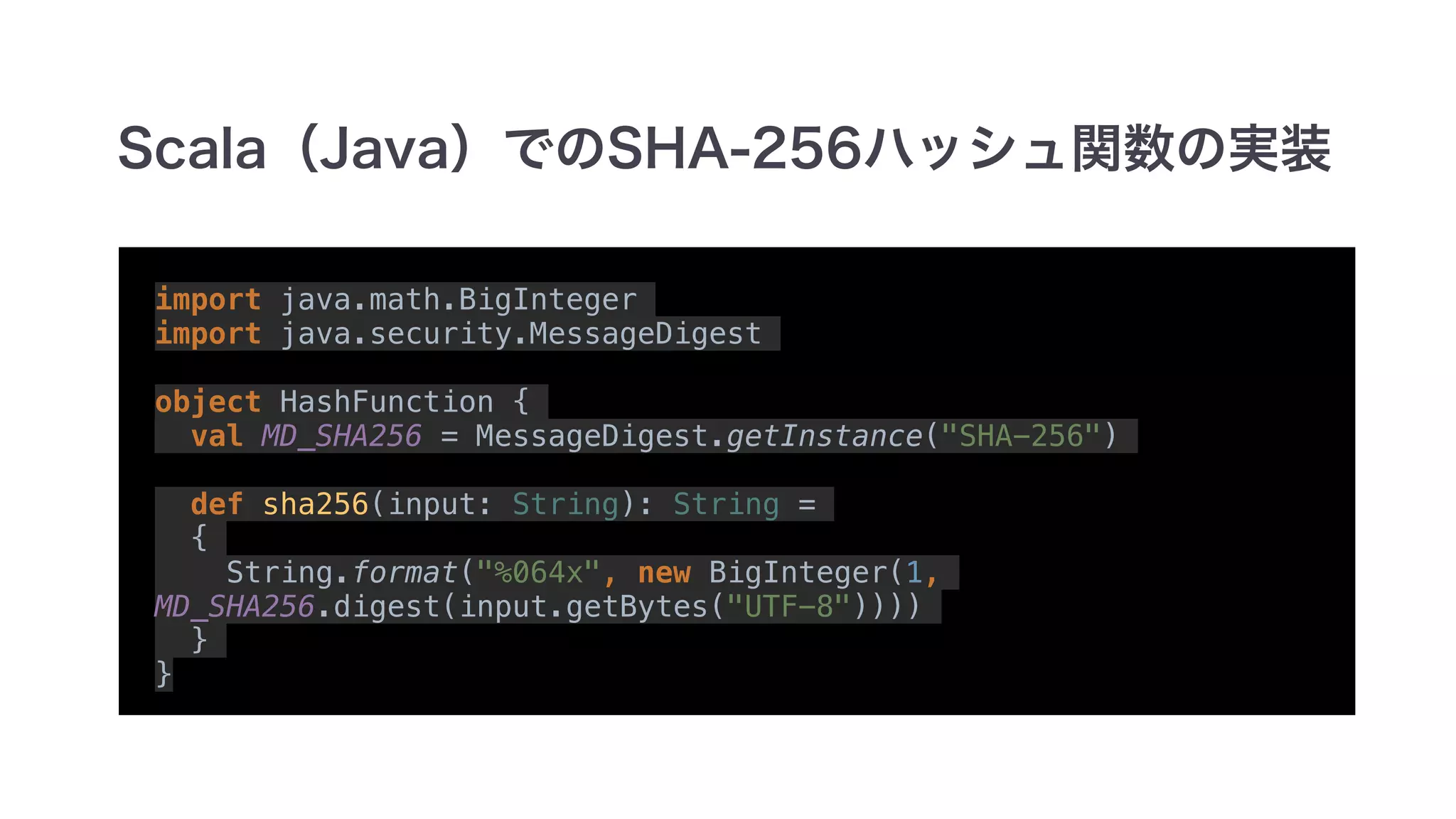 import java.math.BigInteger
import java.security.MessageDigest
object HashFunction {
val MD_SHA256 = MessageDigest.getInstance("SHA-256")
def sha256(input: String): String =
{
String.format("%064x", new BigInteger(1,
MD_SHA256.digest(input.getBytes("UTF-8"))))
}
}
 