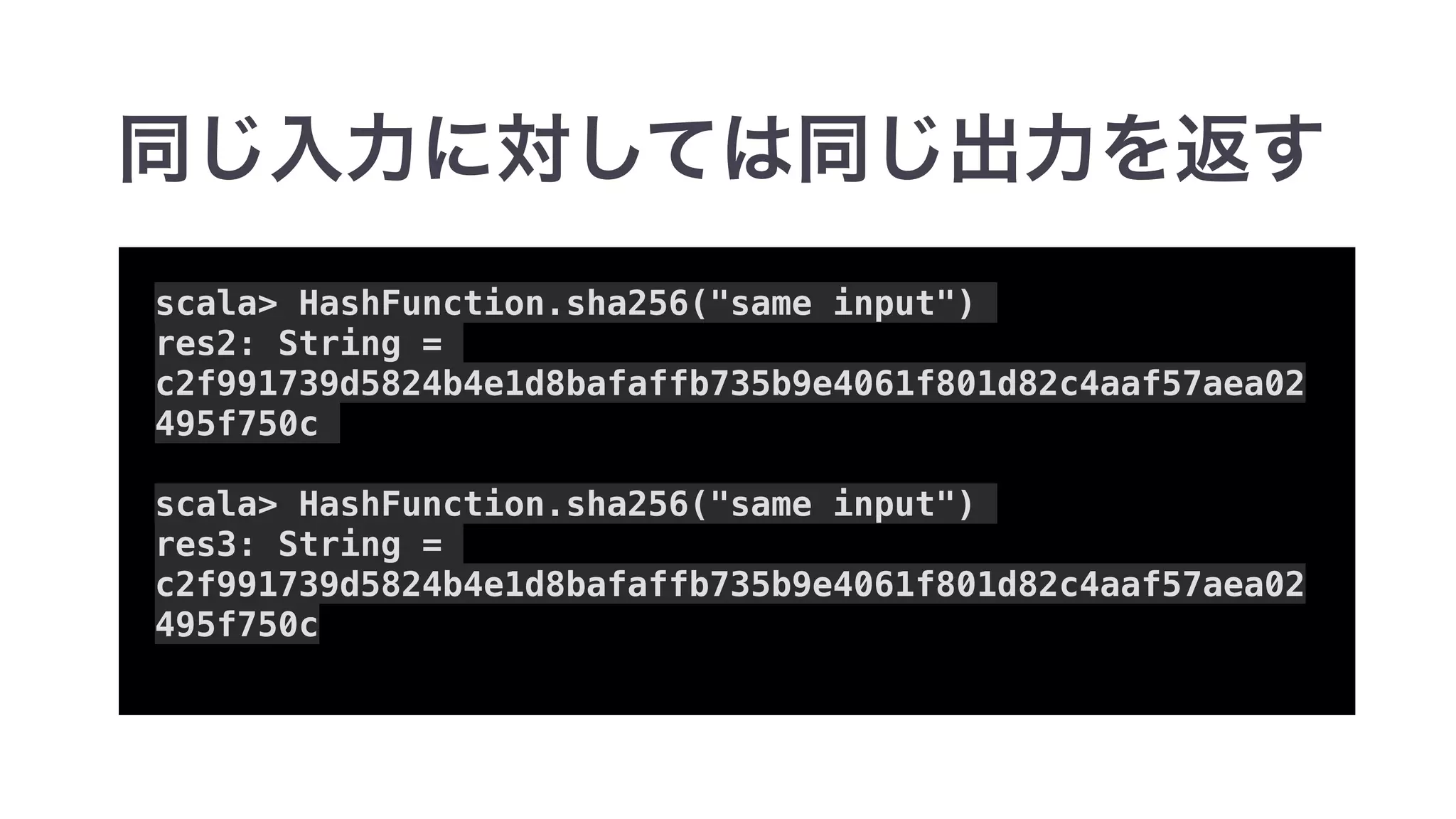 scala> HashFunction.sha256("same input")
res2: String =
c2f991739d5824b4e1d8bafaffb735b9e4061f801d82c4aaf57aea02
495f750c
scala> HashFunction.sha256("same input")
res3: String =
c2f991739d5824b4e1d8bafaffb735b9e4061f801d82c4aaf57aea02
495f750c
 