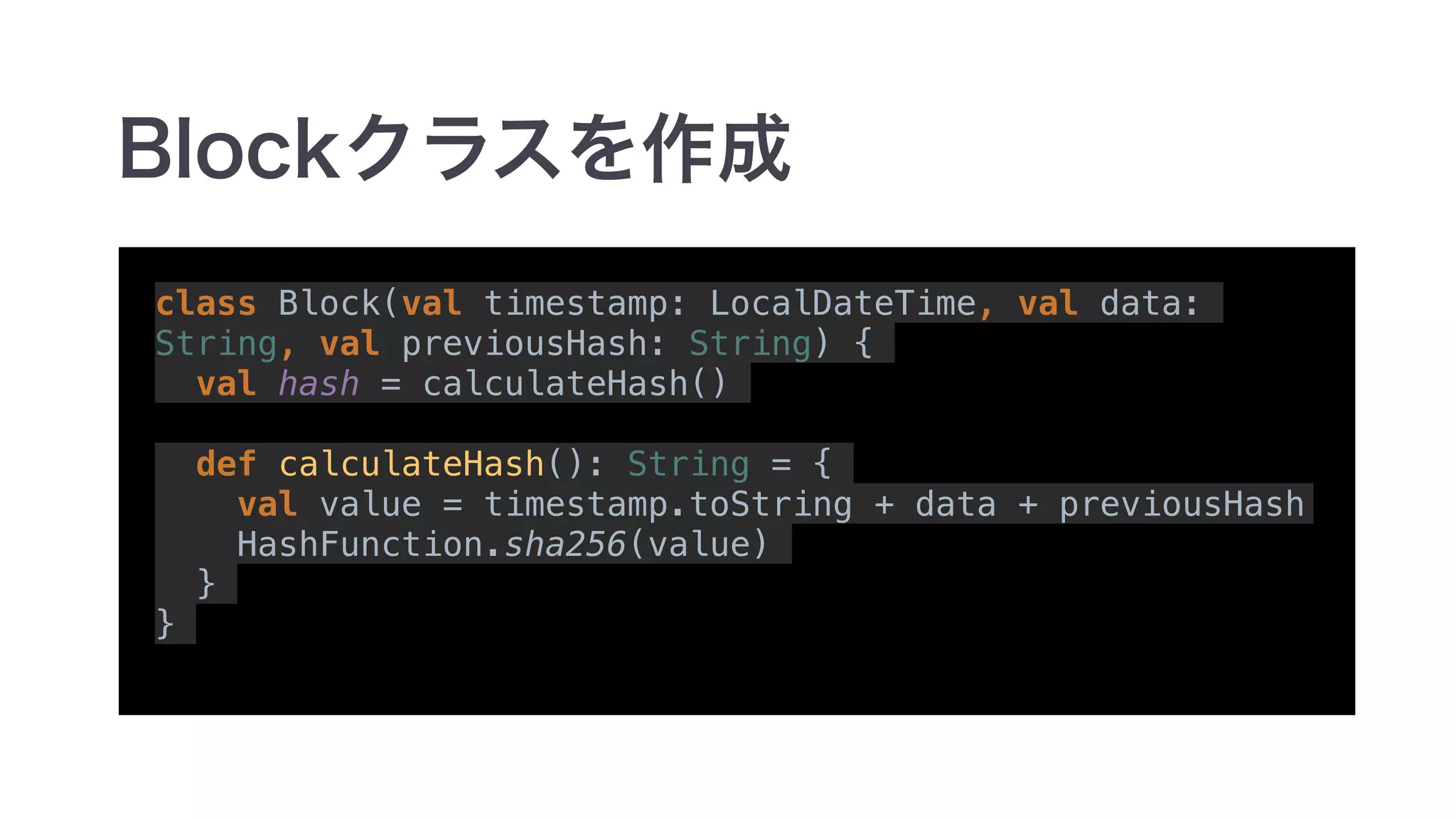 class Block(val timestamp: LocalDateTime, val data:
String, val previousHash: String) {
val hash = calculateHash()
def calculateHash(): String = {
val value = timestamp.toString + data + previousHash
HashFunction.sha256(value)
}
}
 