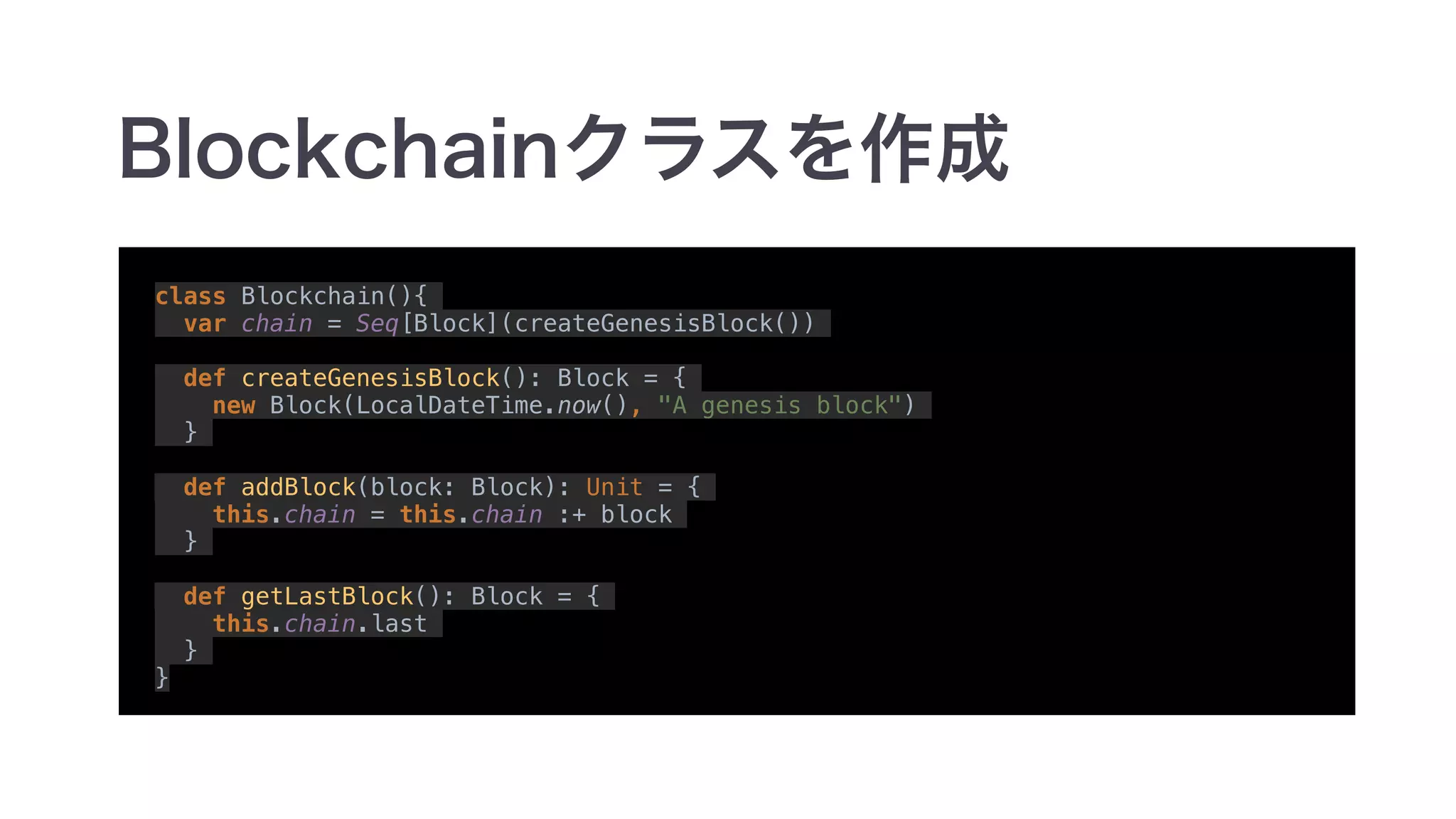 class Blockchain(){
var chain = Seq[Block](createGenesisBlock())
def createGenesisBlock(): Block = {
new Block(LocalDateTime.now(), "A genesis block")
}
def addBlock(block: Block): Unit = {
this.chain = this.chain :+ block
}
def getLastBlock(): Block = {
this.chain.last
}
}
 