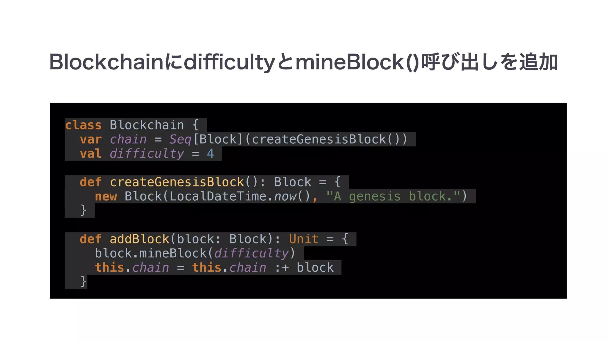 class Blockchain {
var chain = Seq[Block](createGenesisBlock())
val difficulty = 4
def createGenesisBlock(): Block = {
new Block(LocalDateTime.now(), "A genesis block.")
}
def addBlock(block: Block): Unit = {
block.mineBlock(difficulty)
this.chain = this.chain :+ block
}
 