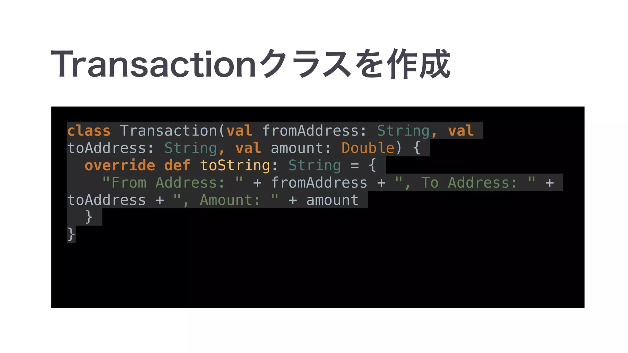 class Transaction(val fromAddress: String, val
toAddress: String, val amount: Double) {
override def toString: String = {
"From Address: " + fromAddress + ", To Address: " +
toAddress + ", Amount: " + amount
}
}
 