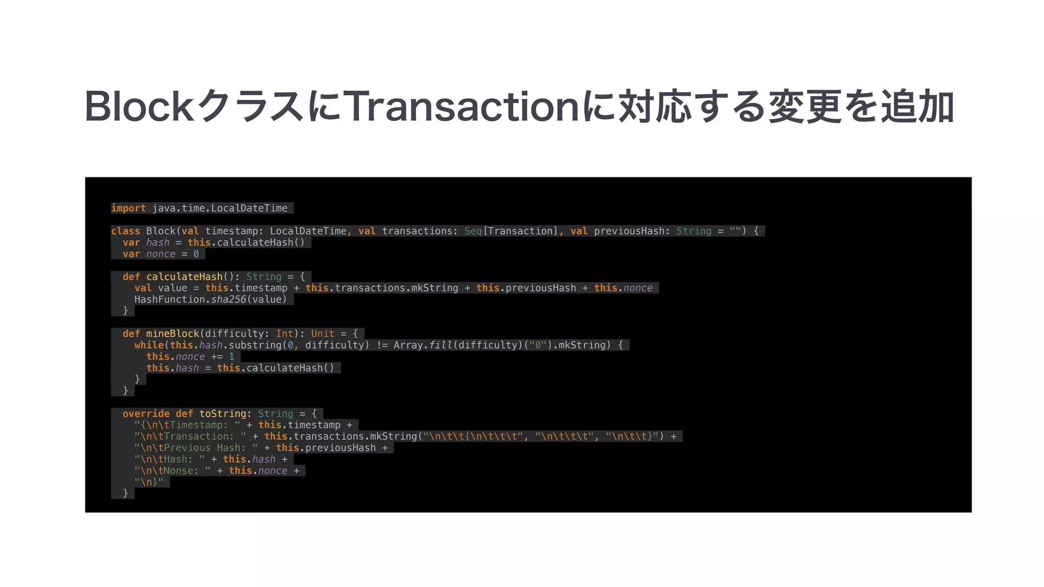 import java.time.LocalDateTime
class Block(val timestamp: LocalDateTime, val transactions: Seq[Transaction], val previousHash: String = "") {
var hash = this.calculateHash()
var nonce = 0
def calculateHash(): String = {
val value = this.timestamp + this.transactions.mkString + this.previousHash + this.nonce
HashFunction.sha256(value)
}
def mineBlock(difficulty: Int): Unit = {
while(this.hash.substring(0, difficulty) != Array.fill(difficulty)("0").mkString) {
this.nonce += 1
this.hash = this.calculateHash()
}
}
override def toString: String = {
"{ntTimestamp: " + this.timestamp +
"ntTransaction: " + this.transactions.mkString("ntt{nttt", "nttt", "ntt}") +
"ntPrevious Hash: " + this.previousHash +
"ntHash: " + this.hash +
"ntNonse: " + this.nonce +
"n}"
}
 