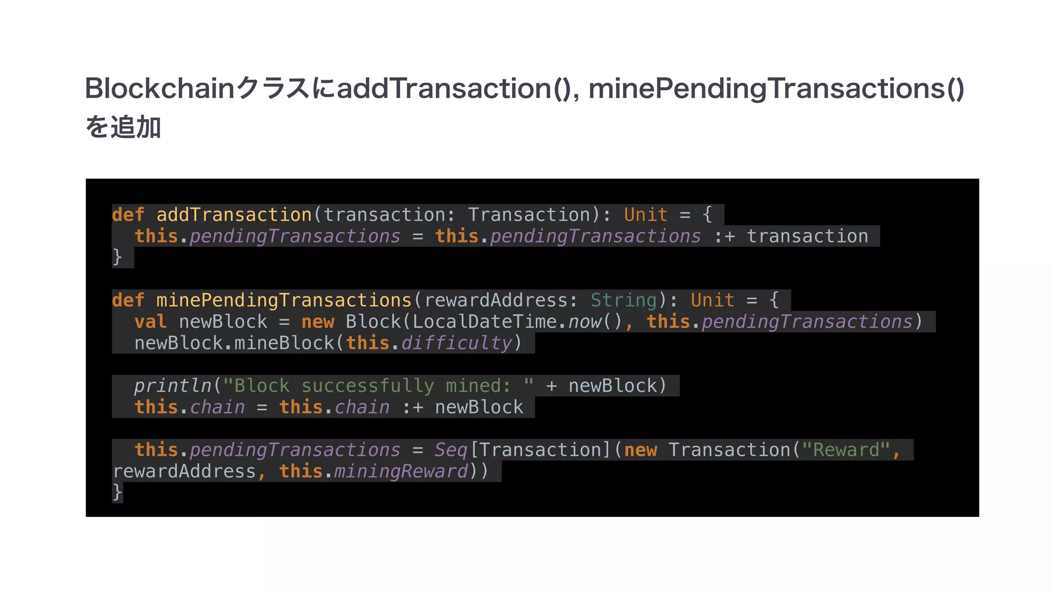 def addTransaction(transaction: Transaction): Unit = {
this.pendingTransactions = this.pendingTransactions :+ transaction
}
def minePendingTransactions(rewardAddress: String): Unit = {
val newBlock = new Block(LocalDateTime.now(), this.pendingTransactions)
newBlock.mineBlock(this.difficulty)
println("Block successfully mined: " + newBlock)
this.chain = this.chain :+ newBlock
this.pendingTransactions = Seq[Transaction](new Transaction("Reward",
rewardAddress, this.miningReward))
}
 