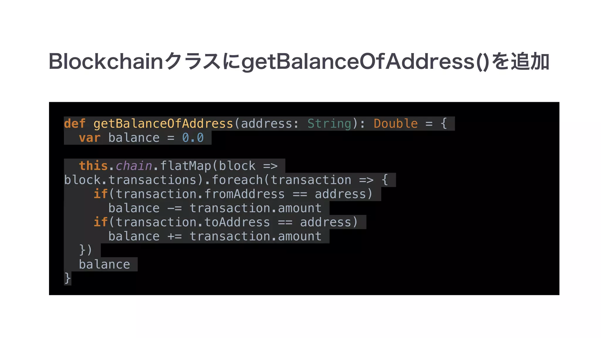 def getBalanceOfAddress(address: String): Double = {
var balance = 0.0
this.chain.flatMap(block =>
block.transactions).foreach(transaction => {
if(transaction.fromAddress == address)
balance -= transaction.amount
if(transaction.toAddress == address)
balance += transaction.amount
})
balance
}
 