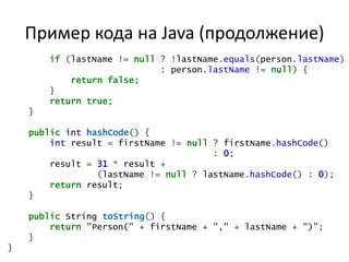Пример кода на Java (продолжение)
        if (lastName != null ? !lastName.equals(person.lastName)
                             : person.lastName != null) {
            return false;
        }
        return true;
    }

    public int hashCode() {
        int result = firstName != null ? firstName.hashCode()
                                       : 0;
        result = 31 * result +
                 (lastName != null ? lastName.hashCode() : 0);
        return result;
    }

    public String toString() {
        return "Person(" + firstName + "," + lastName + ")";
    }
}
 