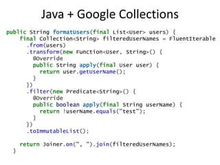 Java + Google Collections
public String formatUsers(final List<User> users) {
    final Collection<String> filteredUserNames = FluentIterable
      .from(users)
      .transform(new Function<User, String>() {
         @Override
         public String apply(final User user) {
           return user.getUserName();
         }
      })
      .filter(new Predicate<String>() {
         @Override
         public boolean apply(final String userName) {
           return !userName.equals("test");
         }
      })
      .toImmutableList();

     return Joiner.on(", ").join(filteredUserNames);
 }
 