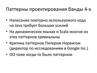 Паттерны проектирования банды 4-х
• Написание повторно используемого кода
  на Java требует больших усилий
• На динамических языках и Scala многие из
  этих паттернов тривиальны
• Критика паттернов Питером Норвигом
  (директор по исследованиям в Google Inc.)
• ОО тоже когда-то было паттерном
 