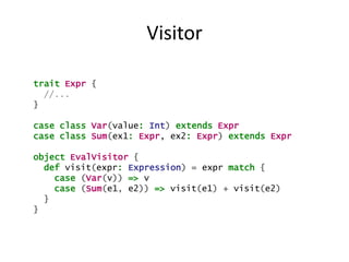 Visitor

trait Expr {
  //...
}

case class Var(value: Int) extends Expr
case class Sum(ex1: Expr, ex2: Expr) extends Expr

object EvalVisitor {
  def visit(expr: Expression) = expr match {
    case (Var(v)) => v
    case (Sum(e1, e2)) => visit(e1) + visit(e2)
  }
}
 
