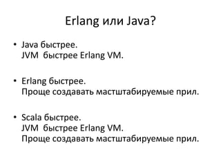 Erlang или Java?
• Java быстрее.
  JVM быстрее Erlang VM.

• Erlang быстрее.
  Проще создавать мастштабируемые прил.

• Scala быстрее.
  JVM быстрее Erlang VM.
  Проще создавать мастштабируемые прил.
 