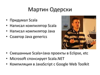 Мартин Одерски
•   Придумал Scala
•   Написал компилятор Scala
•   Написал компилятор Java
•   Соавтор Java generics


• Смешанные Scala+Java проекты в Eclipse, etc
• Microsoft спонсирует Scala.NET
• Компиляция в JavaScript с Google Web Toolkit
 